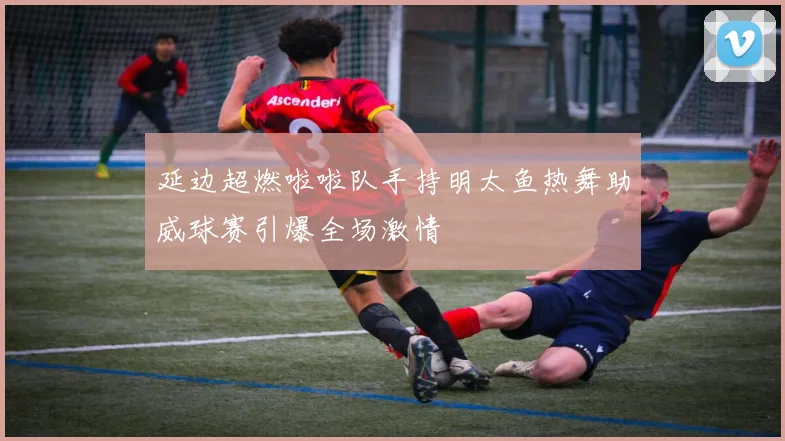 延边超燃啦啦队手持明太鱼热舞助威球赛引爆全场激情