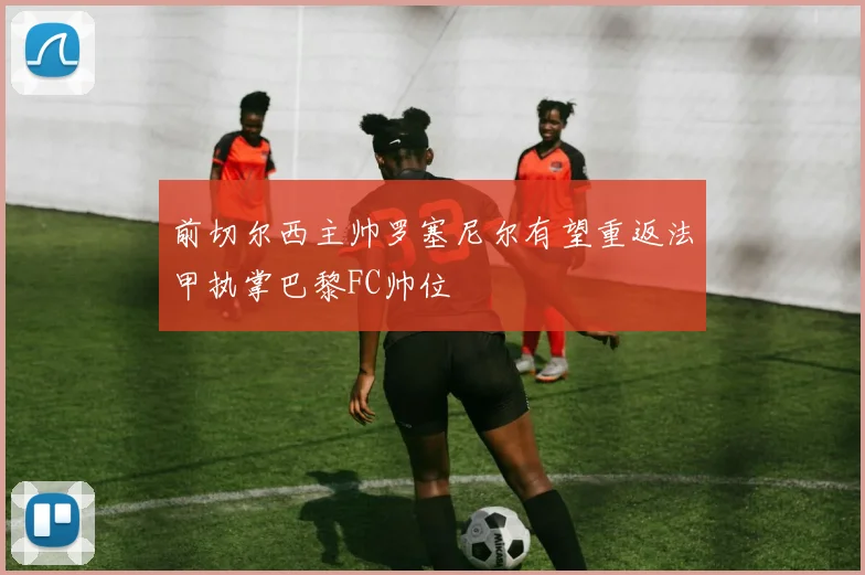 前切尔西主帅罗塞尼尔有望重返法甲执掌巴黎FC帅位