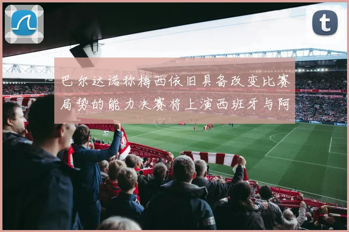 巴尔达诺称梅西依旧具备改变比赛局势的能力决赛将上演西班牙与阿根廷的对决